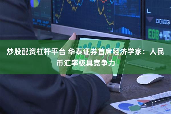 炒股配资杠杆平台 华泰证券首席经济学家：人民币汇率极具竞争力