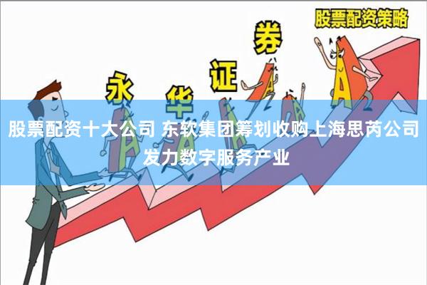 股票配资十大公司 东软集团筹划收购上海思芮公司 发力数字服务产业