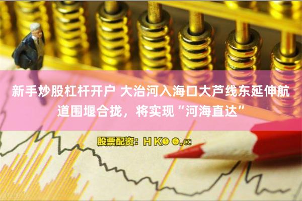 新手炒股杠杆开户 大治河入海口大芦线东延伸航道围堰合拢，将实现“河海直达”