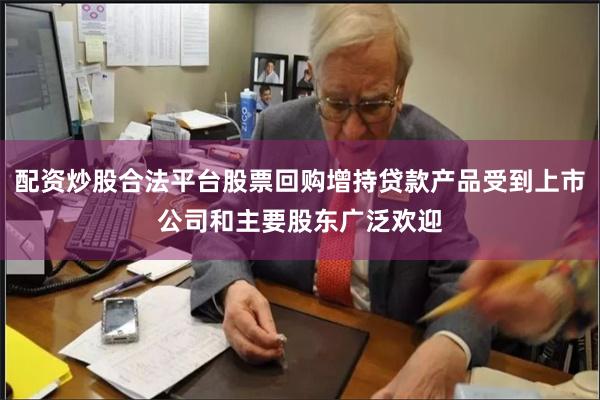 配资炒股合法平台股票回购增持贷款产品受到上市公司和主要股东广泛欢迎