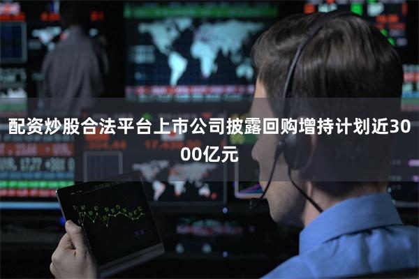 配资炒股合法平台上市公司披露回购增持计划近3000亿元
