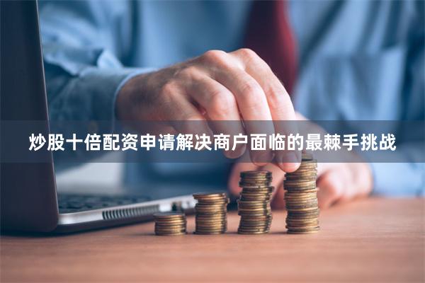 炒股十倍配资申请解决商户面临的最棘手挑战
