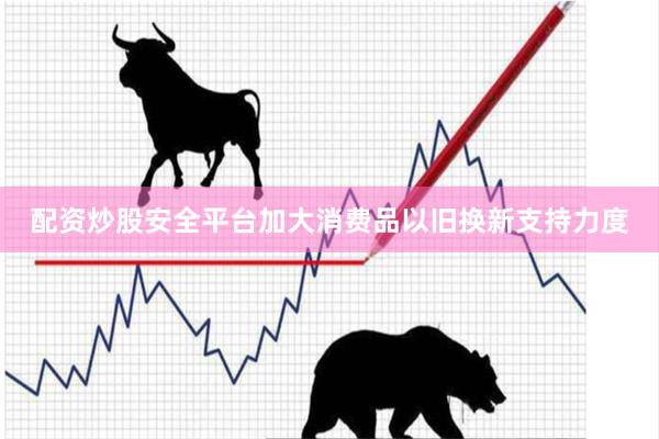 配资炒股安全平台加大消费品以旧换新支持力度
