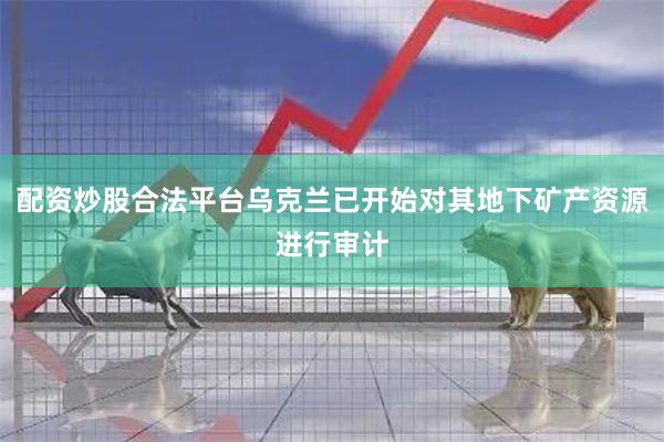 配资炒股合法平台乌克兰已开始对其地下矿产资源进行审计