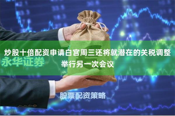 炒股十倍配资申请白宫周三还将就潜在的关税调整举行另一次会议