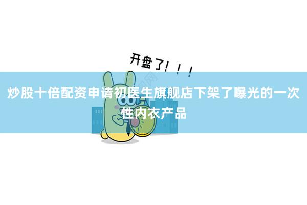 炒股十倍配资申请初医生旗舰店下架了曝光的一次性内衣产品