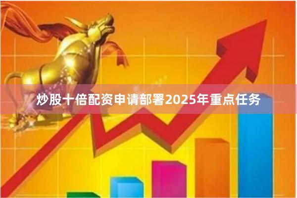 炒股十倍配资申请部署2025年重点任务