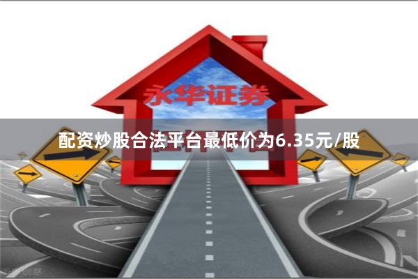 配资炒股合法平台最低价为6.35元/股