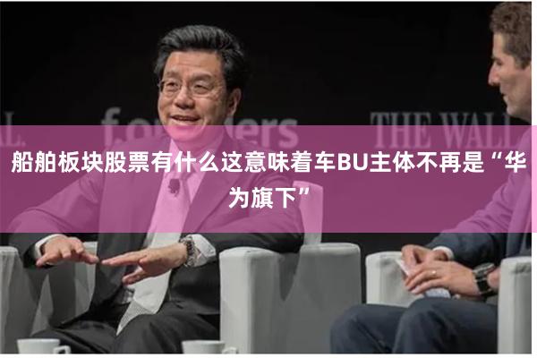 船舶板块股票有什么这意味着车BU主体不再是“华为旗下”