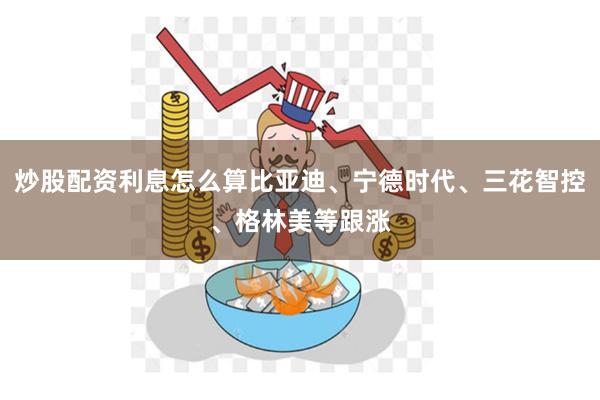 炒股配资利息怎么算比亚迪、宁德时代、三花智控、格林美等跟涨