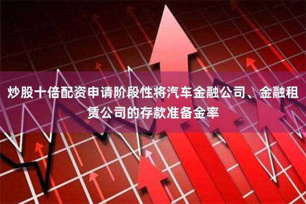 炒股十倍配资申请阶段性将汽车金融公司、金融租赁公司的存款准备金率