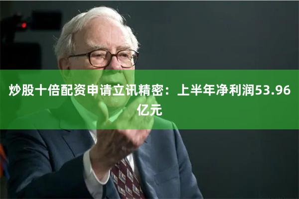 炒股十倍配资申请立讯精密：上半年净利润53.96亿元