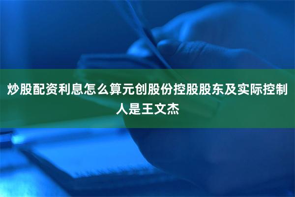 炒股配资利息怎么算元创股份控股股东及实际控制人是王文杰