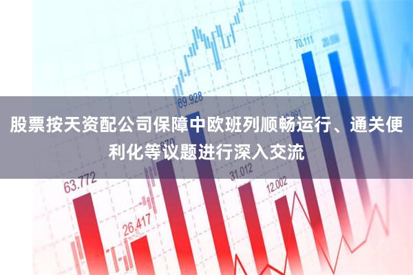 股票按天资配公司保障中欧班列顺畅运行、通关便利化等议题进行深入交流