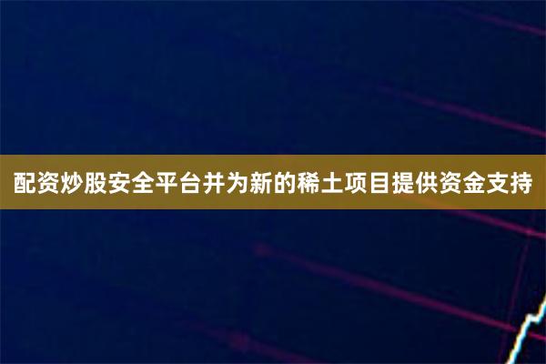 配资炒股安全平台并为新的稀土项目提供资金支持