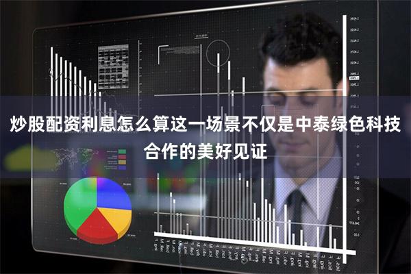 炒股配资利息怎么算这一场景不仅是中泰绿色科技合作的美好见证