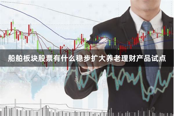 船舶板块股票有什么稳步扩大养老理财产品试点